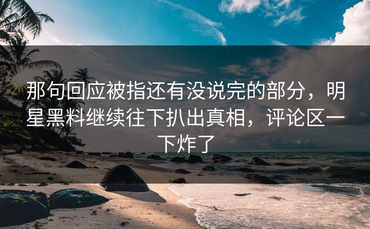 那句回应被指还有没说完的部分,明星黑料继续往下扒出真相,评论区一下炸了 那句回应被指还有没说完的部分,明星黑料继续往下扒出真相,评论区一下炸了