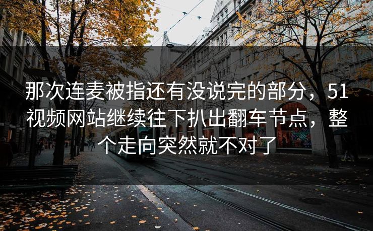那次连麦被指还有没说完的部分，51视频网站继续往下扒出翻车节点，整个走向突然就不对了