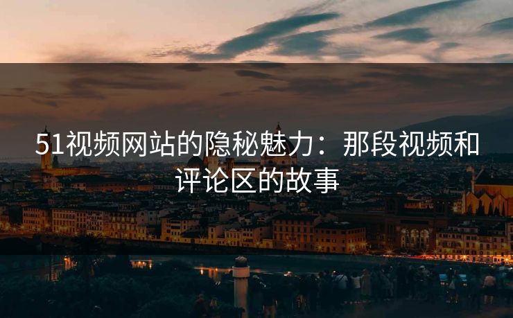 51视频网站的隐秘魅力：那段视频和评论区的故事