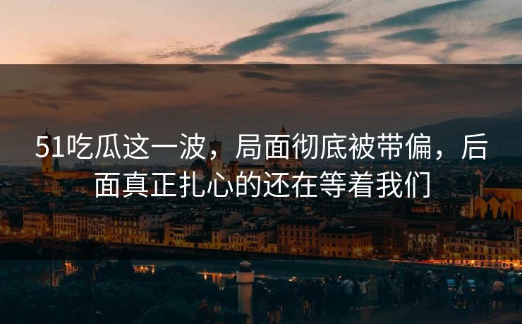 51吃瓜这一波,局面彻底被带偏,后面真正扎心的还在等着我们 51吃瓜这一波,局面彻底被带偏,后面真正扎心的还在等着我们