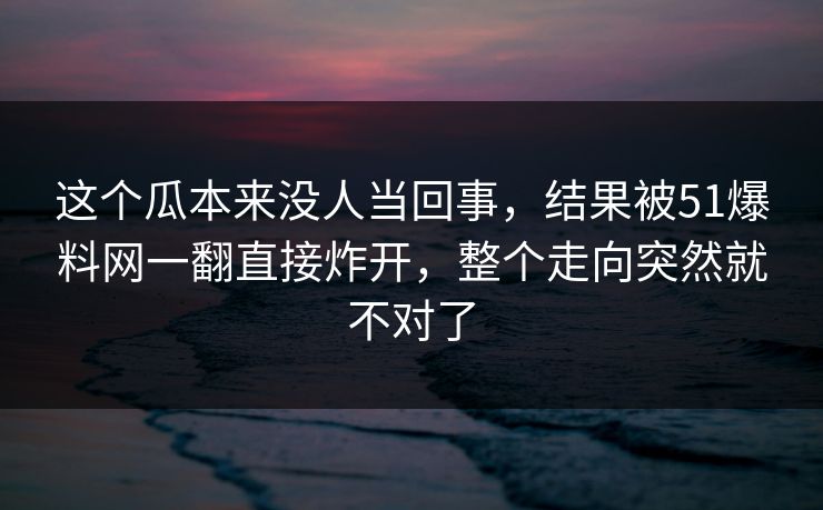 这个瓜本来没人当回事，结果被51爆料网一翻直接炸开，整个走向突然就不对了