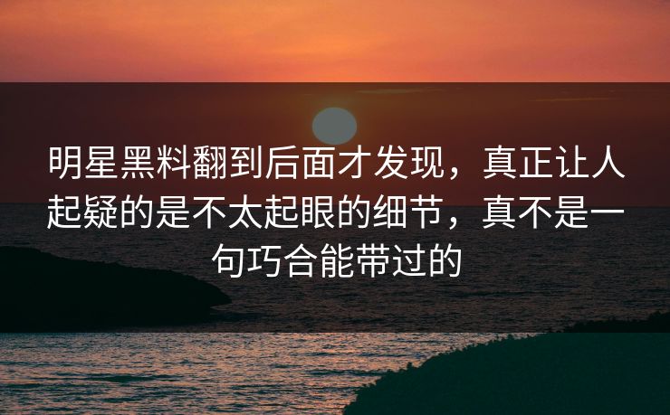 明星黑料翻到后面才发现,真正让人起疑的是不太起眼的细节,真不是一句巧合能带过的 明星黑料翻到后面才发现,真正让人起疑的是不太起眼的细节,真不是一句巧合能带过的