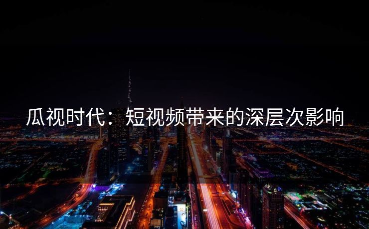 瓜视时代:短视频带来的深层次影响 瓜视时代:短视频带来的深层次影响