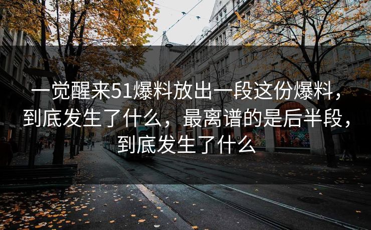 一觉醒来51爆料放出一段这份爆料，到底发生了什么，最离谱的是后半段，到底发生了什么