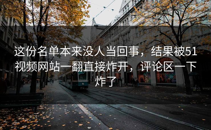 这份名单本来没人当回事,结果被51视频网站一翻直接炸开,评论区一下炸了 这份名单本来没人当回事,结果被51视频网站一翻直接炸开,评论区一下炸了