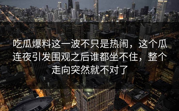 吃瓜爆料这一波不只是热闹，这个瓜连夜引发围观之后谁都坐不住，整个走向突然就不对了