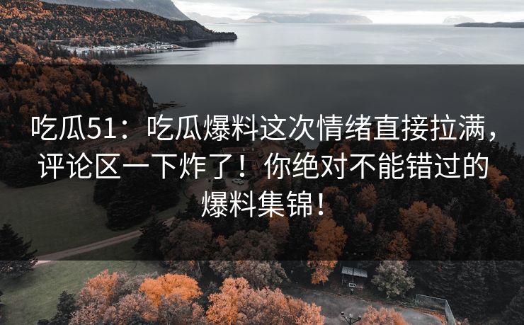 吃瓜51：吃瓜爆料这次情绪直接拉满，评论区一下炸了！你绝对不能错过的爆料集锦！