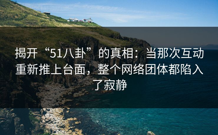 揭开“51八卦”的真相：当那次互动重新推上台面，整个网络团体都陷入了寂静