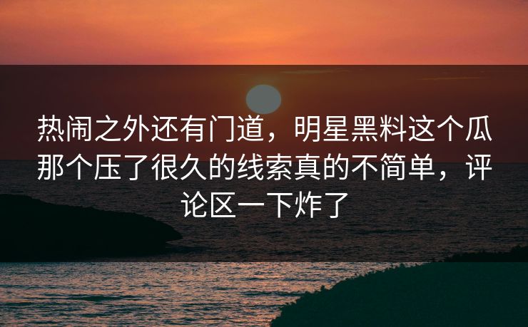 热闹之外还有门道,明星黑料这个瓜那个压了很久的线索真的不简单,评论区一下炸了 热闹之外还有门道,明星黑料这个瓜那个压了很久的线索真的不简单,评论区一下炸了