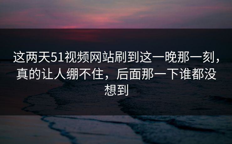 这两天51视频网站刷到这一晚那一刻，真的让人绷不住，后面那一下谁都没想到
