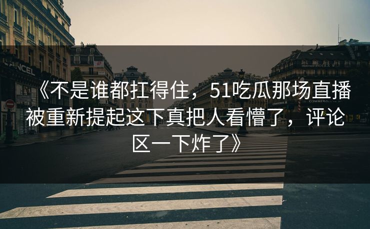 《不是谁都扛得住,51吃瓜那场直播被重新提起这下真把人看懵了,评论区一下炸了》 《不是谁都扛得住,51吃瓜那场直播被重新提起这下真把人看懵了,评论区一下炸了》