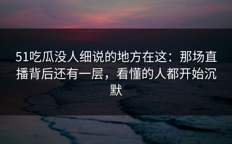 51吃瓜没人细说的地方在这：那场直播背后还有一层，看懂的人都开始沉默